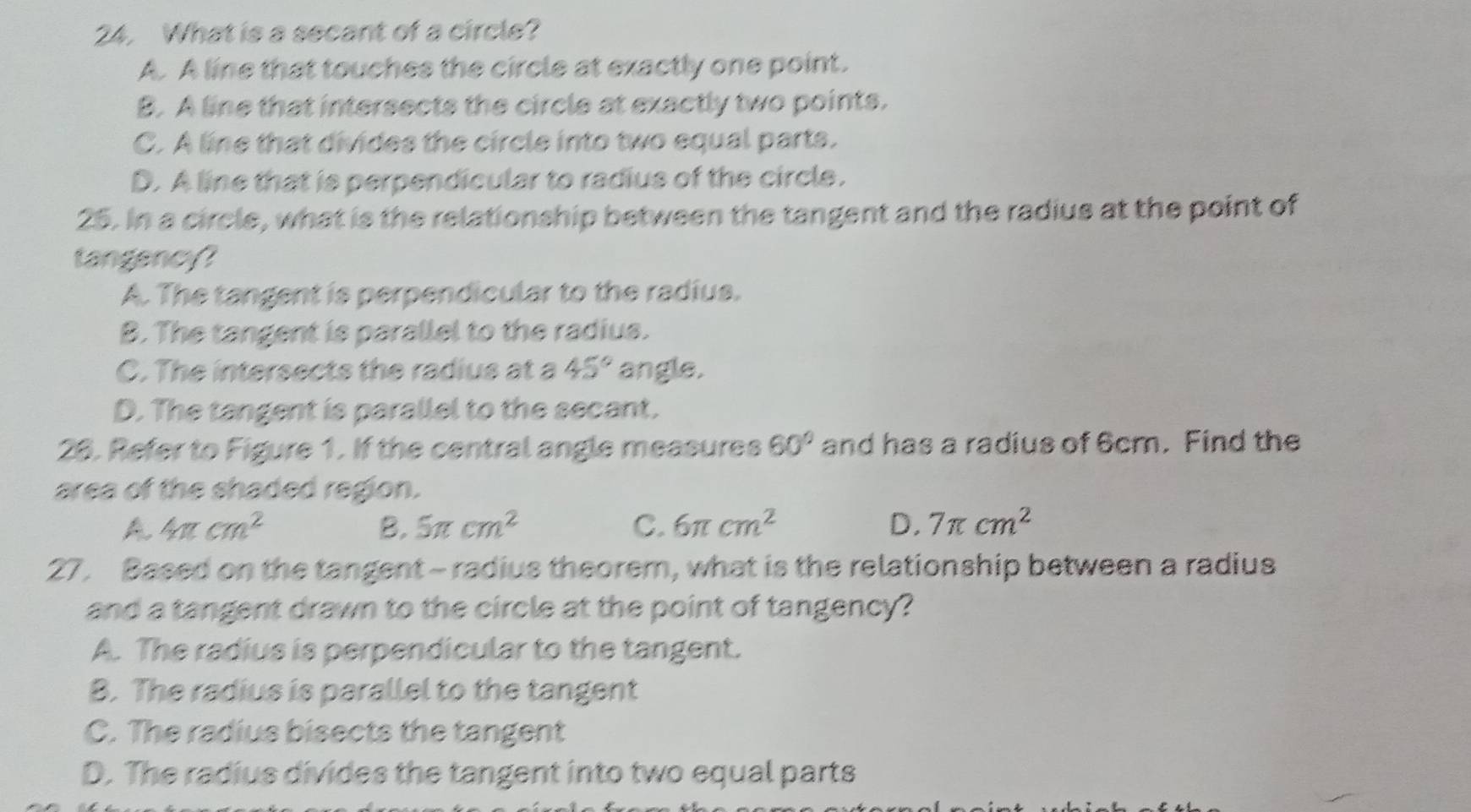 What is a secant of a circle?
A. A line that touches the circle at exactly one point.
B. A line that intersects the circle at exactly two points.
C. A line that divides the circle into two equal parts.
D. A line that is perpendicular to radius of the circle.
25. In a circle, what is the relationship between the tangent and the radius at the point of
tangency?
A. The tangent is perpendicular to the radius.
B. The tangent is parallel to the radius.
C. The intersects the radius at a 45° angle.
D. The tangent is parallel to the secant.
26. Refer to Figure 1. If the central angle measures 60° and has a radius of 6cm. Find the
area of the shaded region.
A 4π cm^2
B. 5π cm^2 C. 6π cm^2 D. 7π cm^2
27. Based on the tangent - radius theorem, what is the relationship between a radius
and a tangent drawn to the circle at the point of tangency?
A. The radius is perpendicular to the tangent.
B. The radius is parallel to the tangent
C. The radius bisects the tangent
D. The radius divides the tangent into two equal parts