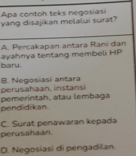 Apa contoh teks negosiasi
yang disajikan melalui surat?
A. Perçakapan antara Raní dan
ayahnya tentang membeli HP
baru.
B. Negosiasi antara
perusahaan, instansi
pemerintah, atau lembaga
pendidikan.
C. Surat penawaran kepada
perusahaan.
D. Negosiasi di pengad Ian.