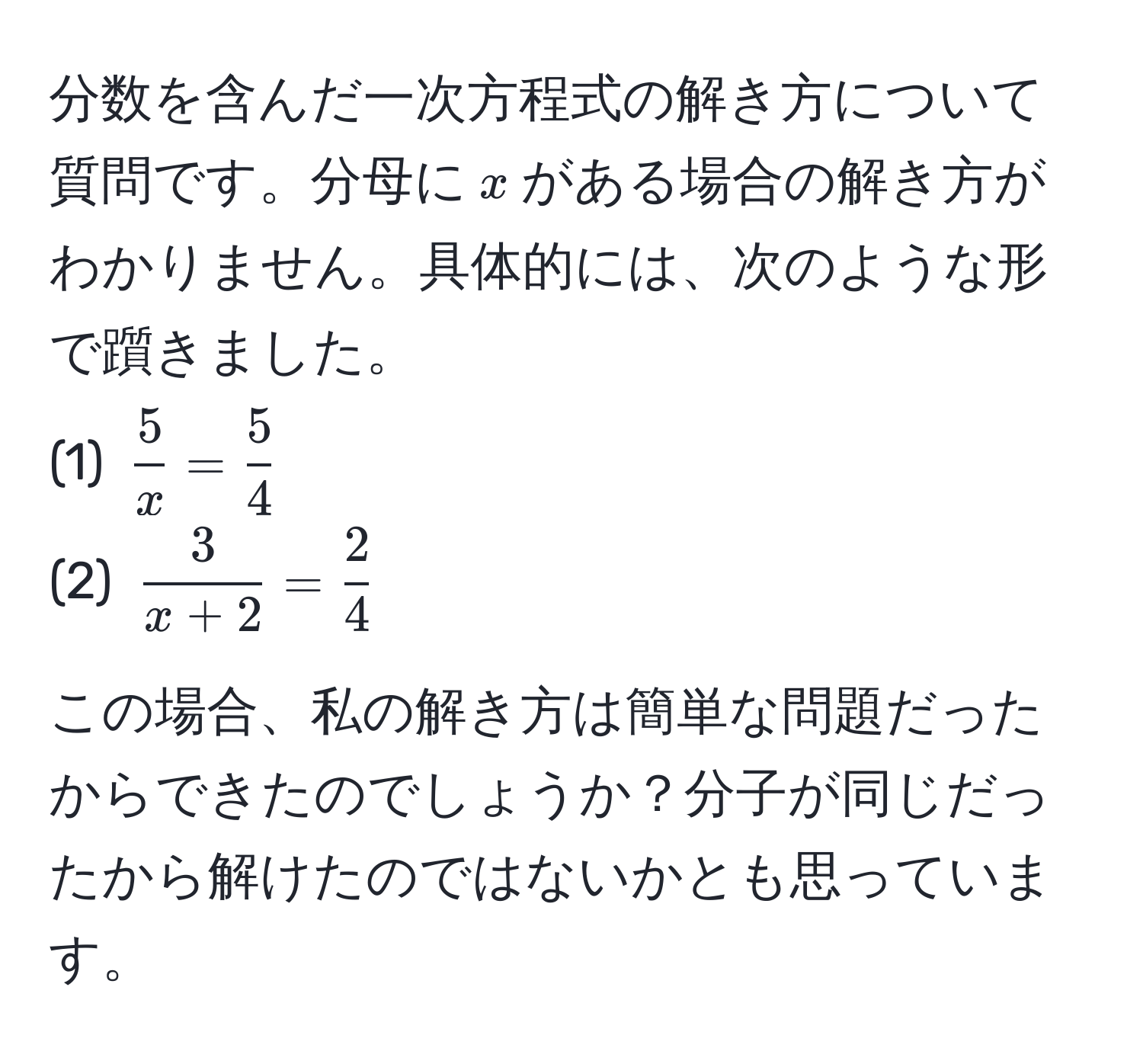 分数を含んだ一次方程式の解き方について質問です。分母に$x$がある場合の解き方がわかりません。具体的には、次のような形で躓きました。  
(1) $ 5/x = 5/4 $  
(2) $ 3/x+2 =  2/4 $  

この場合、私の解き方は簡単な問題だったからできたのでしょうか？分子が同じだったから解けたのではないかとも思っています。