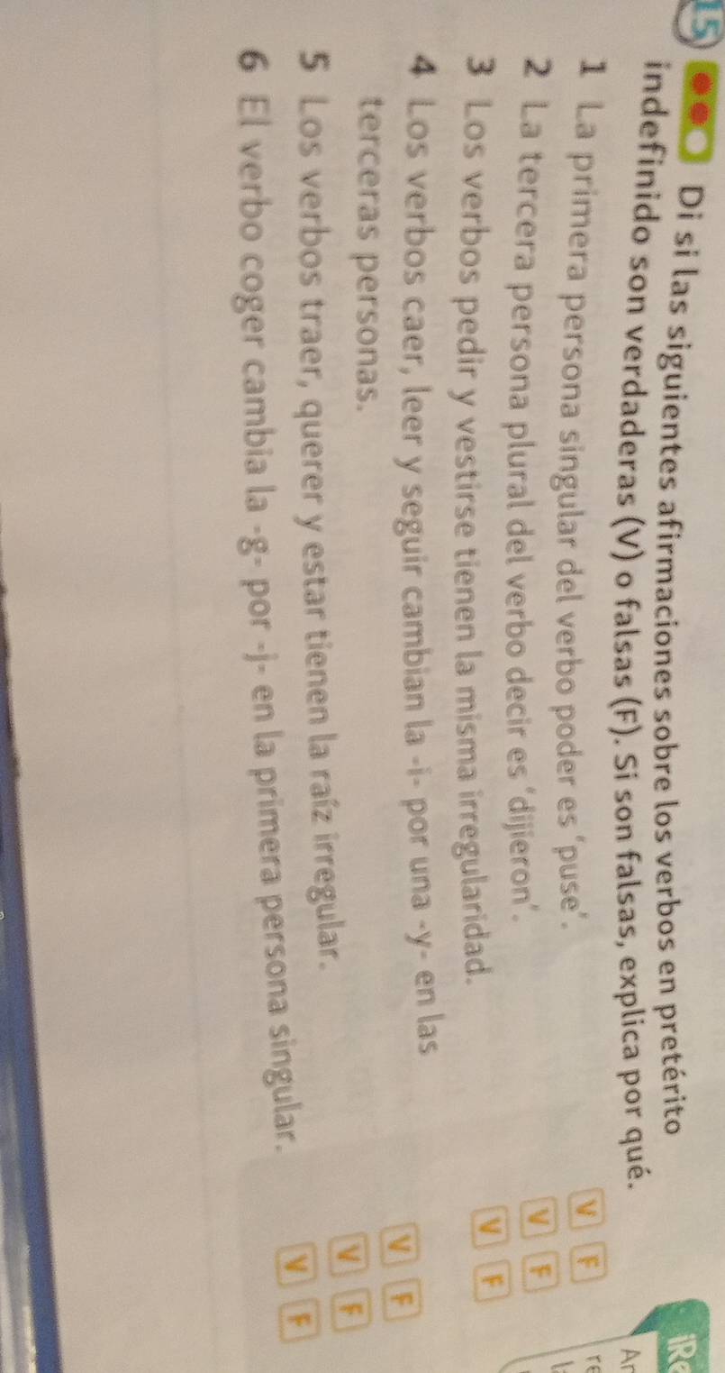 15 .. Di si las siguientes afirmaciones sobre los verbos en pretérito 
iRe 
indefinido son verdaderas (V) o falsas (F). Si son falsas, explica por qué. 
Ar 
1 La primera persona singular del verbo poder es ‘puse’. 
V F re 
 
2 La tercera persona plural del verbo decir es ‘dijieron’. 
IF 
3 Los verbos pedir y vestirse tienen la misma irregularidad. 
V F 
4 Los verbos caer, leer y seguir cambian la -i- por una -y- en las 
V F 
terceras personas. 
V F 
5 Los verbos traer, querer y estar tienen la raíz irregular. 
6 El verbo coger cambia la -g- por -j- en la primera persona singular. 
F