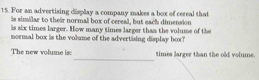 For an advertising display a company makes a box of cereal that 
is similar to their normal box of cereal, but each dimension 
is six times larger. How many times larger than the volume of the 
normal box is the volume of the advertising display box? 
_ 
The new volume is: times larger than the old volume.