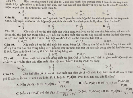 Cầu 57. Hộp thứ nhất chứa 3 quả cầu đỏ, 2 quả cầu xanh; hộp thứ hai chứa 4 quả cầu đỏ, 6 quả cầu
xanh. Lấy ngẫu nhiên từ mỗi hộp một quả, tính xác suất để quả cầu lấy từ hộp thứ hai là màu đò với điều
kiện là quả cầu lấy từ hộp thứ nhất màu đó.
A.  2/5 . B.  3/5 . C.  6/25 . D.  9/25 .
Câu 58, Hộp thứ nhất chứa 3 quả cầu đỏ, 2 quả cầu xanh; hộp thứ hai chứa 4 quả cầu đó, 6 quả cầu
xanh. Lấy ngẫu nhiên từ mỗi hộp một quả, tính xác suất đề cả hai quả cầu lấy được đều có màu đô.
A.  2/5 . B.  3/5 . C.  6/25 . D.  9/25 .
Câu 59. Xác suất để xạ thủ thứ nhất bắn trúng bằng 0,8. Nếu xạ thủ thứ nhất bắn trúng thì xác suất
để xạ thủ thứ hai bắn trúng bằng 0,7 ; nếu xạ thủ thứ nhất bắn trật thị xác suất để xạ thủ thứ hai bắn trùng
là 0,9. Xác suất để xạ thủ thứ hai bắn trật với điều kiện xạ thủ thứ nhất bắn trật là
A. 0,02. B. 0,3. C. 0,1. D. 0,2.
Câu 60, Xác suất đề xạ thủ thứ nhất bắn trúng bằng 0,8. Nếu xạ thủ thứ nhất bắn trúng thì xác suất
để xạ thủ thứ hai bắn trúng bằng 0,7 ; nều xạ thủ thứ nhất bắn trật thì xác suất để xạ thủ thứ hai bắn trúng
là 0,9. Xác suất đề cả hai xạ thủ đều bắn trúng bằng với C. 0,63. D. 0,64.
A. 0,56. B. 0,72.
Câu 61.  Gieo một con xúc xắc đồng chất hai lần. Gọi A là biển cổ: "Hai lần gieo xuất hiện mặt sáu
chẩm"; B : "Lần gieo đầu tiên xuất hiện mặt sáu chấm". Giá trị P(A|B) bằng
A.  5/36 . B.  1/3 . C.  7/36 . D.  1/6 ·
Câu 62. Cho hai biến cố A và B. Xác suất của biến cố A với điều kiện biến cố B đã xảy ra đượ
gọi là xác suất của A với điều kiện B , kí hiệu là P(A|B) Phát biểu nào sau đây là đúng?
A. Nếu P(A)>0 thì P(A|B)= P(A∩ B)/P(A) . B. Nếu P(B)>0 thì P(A|B)= P(A∩ B)/P(B) .
C. Nếu P(A∩ B)>0 thì P(A|B)= P(A)/P(A∩ B) . D. Nếu P(A∩ B)>0 thì P(A|B)= P(B)/P(A∩ I 