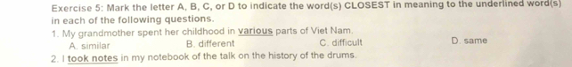 Mark the letter A, B, C, or D to indicate the word(s) CLOSEST in meaning to the underlined word(s)
in each of the following questions.
1. My grandmother spent her childhood in various parts of Viet Nam. D. same
A. similar B. different C. difficult
2. I took notes in my notebook of the talk on the history of the drums.