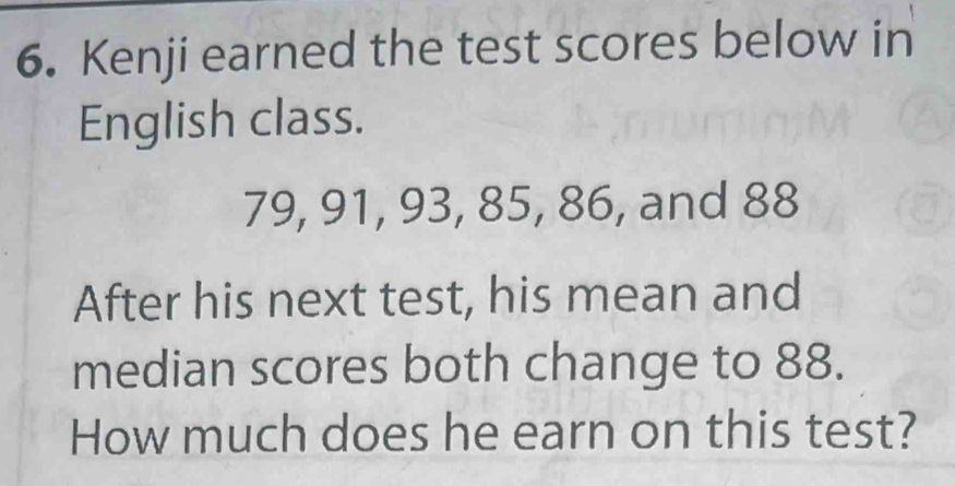 Kenji earned the test scores below in 
English class.
79, 91, 93, 85, 86, and 88
After his next test, his mean and 
median scores both change to 88. 
How much does he earn on this test?