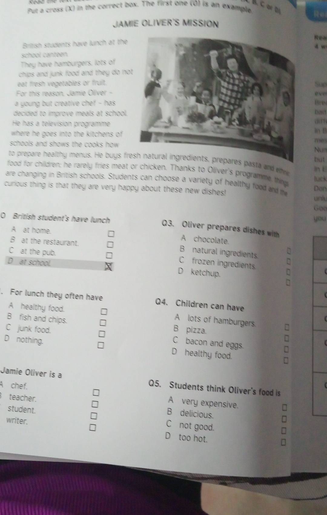 or Đã
Put a cross (X) in the correct box. The first one (0) is an example,
JAMIE OLIVER'S MISSION
Rea
Brilish students have lunch at the
4 w
school canteen.
They have hamburgers, lots of
chips and junk food and they do not
eat fresh vegetables or fruit.
Sup
For this reason, Jamie Oliver - eve
a young but creative chef - has Bres
decided to improve meals at school.
Dac
He has a televisión programme a m
in B
where he goes into the kitchens of mes
schools and shows the cooks how .
Nun
but
to prepare healthy menus. He buys frasta and thr in E
food for children; he rarely fries meat or chicken. Thanks to Oliver's programme things
luck
are changing in British schools. Students can choose a variety of healthy food and the Don
curious thing is that they are very happy about these new dishes!
unly
Goo
0 British student's have lunch you
Q3. Oliver prepares dishes with
A at home.
A chocolate.
B at the restaurant.
C at the pub.
B natural ingredients.
D at school.
C frozen ingredients.
D ketchup.
. For lunch they often have Q4. Children can have
A healthy food.
B fish and chips.
A lots of hamburgers.
C junk food. B pizza.
C bacon and eggs.
D nothing. D healthy food.
Jamie Oliver is a Q5. Students think Oliver's food is
A chef. A very expensive.
teacher.
B delicious.
student. C not good.
writer. D too hot.