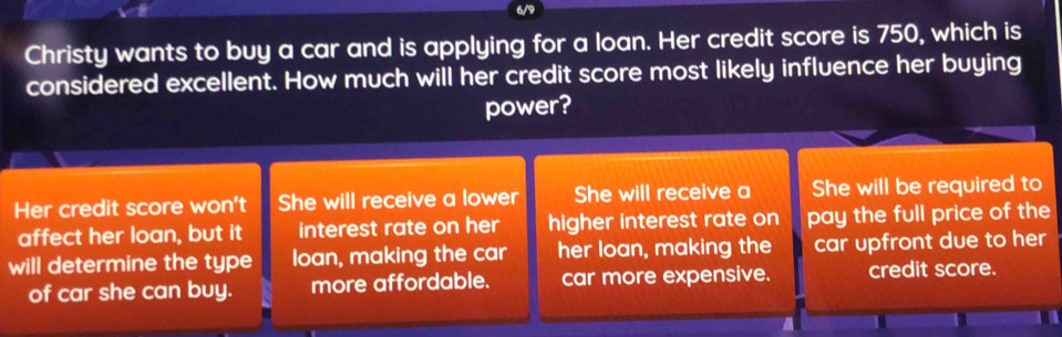 Christy wants to buy a car and is applying for a loan. Her credit score is 750, which is
considered excellent. How much will her credit score most likely influence her buying
power?
Her credit score won't She will receive a lower She will receive a She will be required to
affect her loan, but it interest rate on her higher interest rate on pay the full price of the
will determine the type loan, making the car her loan, making the car upfront due to her
of car she can buy. more affordable. car more expensive. credit score.