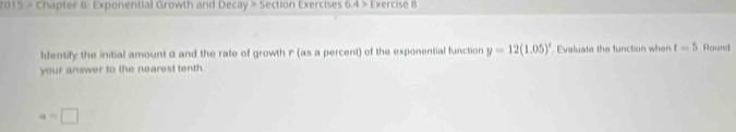 2015 > Chapter 6: Exponential Growth and Decay>5 ection Exercises 0.4> Exercise 8 
ldentify the initial amount α and the rate of growth P (as a percent) of the exponential function y=12(1.05)^x. Evaluate the function when t=5 Round 
your answer to the nearest tenth.
a=□