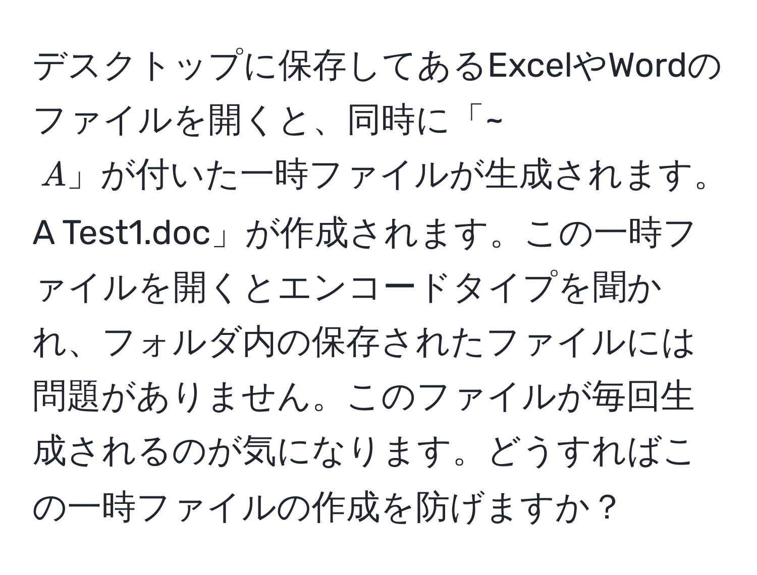 デスクトップに保存してあるExcelやWordのファイルを開くと、同時に「~$A」が付いた一時ファイルが生成されます。例えば「Test1.doc」を開くと、「~$A Test1.doc」が作成されます。この一時ファイルを開くとエンコードタイプを聞かれ、フォルダ内の保存されたファイルには問題がありません。このファイルが毎回生成されるのが気になります。どうすればこの一時ファイルの作成を防げますか？