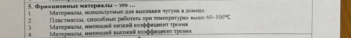 5.Фрнкинонные матерналы - это…
1. Материалы, мспольуемые дя выллавки чугуна в домнах
2. Πластмассы, сπособные рабоτаτь πрн τемпераτурах выше 60-100°C
3. Μатериалы, имеюший низкий κоэффиииеηт τрения
4. Материалы, имеюший высокий κоэффиииент τрения