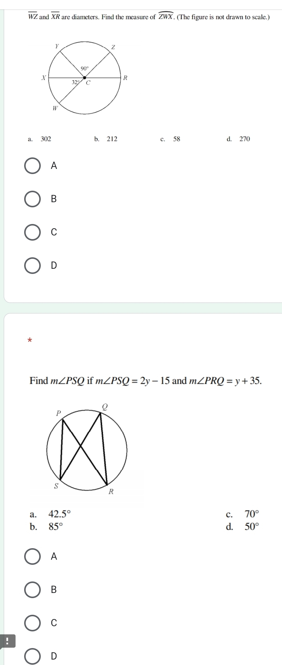 overline WZ and overline XR are diameters. Find the measure of widehat ZWX. (The figure is not drawn to scale.)
a. 302 b. 212 c. 58 d. 270
A
B
C
D
*
Find m∠ PSQ if m∠ PSQ=2y-15 and m∠ PRQ=y+35.
a. 42.5° c. 70°
b. 85° d. 50°
A
B
C
!
D