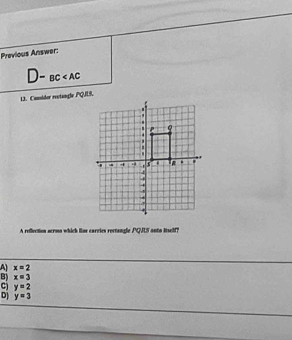 Previous Answer:
)-BC
13. Consider rectangle PQRS.
A reflection acros which line carries rectangle PQRS outo Itself?
A) x=2
B) x=3
C) y=2
D) y=3