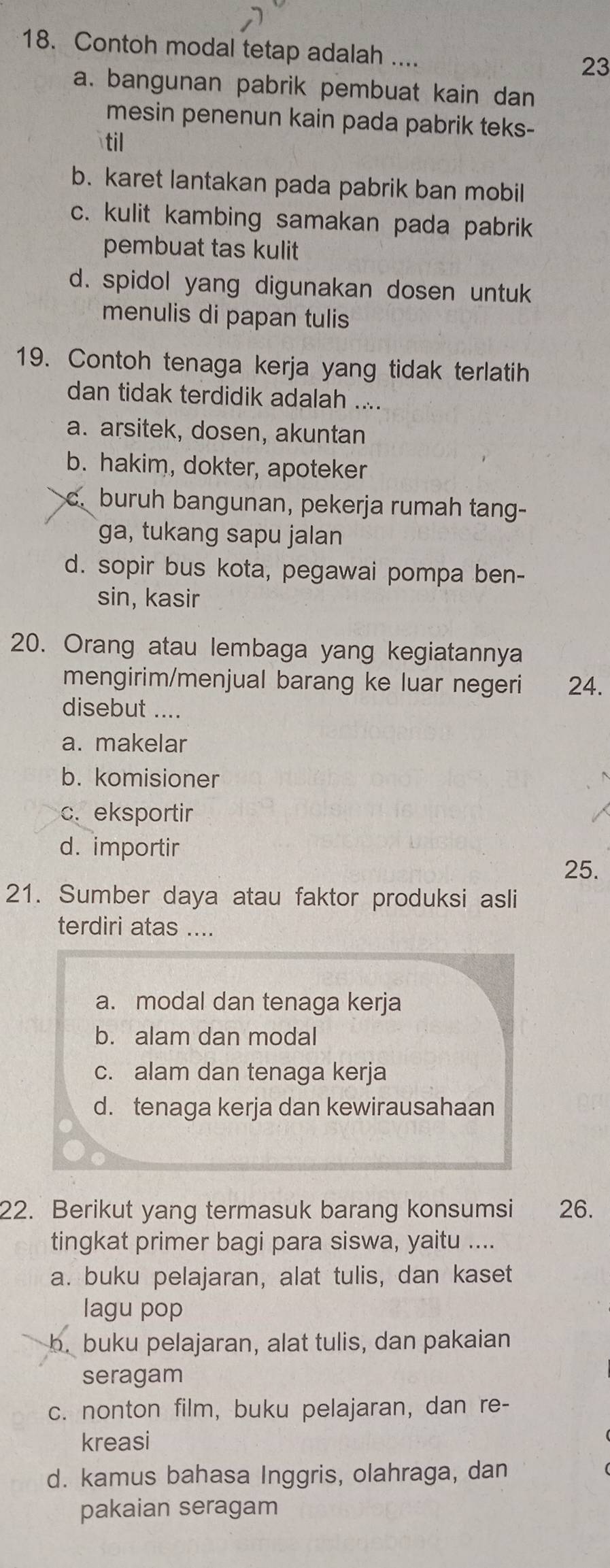 Contoh modal tetap adalah .... 23
a. bangunan pabrik pembuat kain dan
mesin penenun kain pada pabrik teks-
til
b. karet lantakan pada pabrik ban mobil
c. kulit kambing samakan pada pabrik
pembuat tas kulit
d. spidol yang digunakan dosen untuk
menulis di papan tulis
19. Contoh tenaga kerja yang tidak terlatih
dan tidak terdidik adalah ....
a. arsitek, dosen, akuntan
b. hakim, dokter, apoteker
c. buruh bangunan, pekerja rumah tang-
ga, tukang sapu jalan
d. sopir bus kota, pegawai pompa ben-
sin, kasir
20. Orang atau lembaga yang kegiatannya
mengirim/menjual barang ke luar negeri 24.
disebut ....
a. makelar
b. komisioner
c. eksportir
d. importir
25.
21. Sumber daya atau faktor produksi asli
terdiri atas ....
a. modal dan tenaga kerja
b. alam dan modal
c. alam dan tenaga kerja
d. tenaga kerja dan kewirausahaan
22. Berikut yang termasuk barang konsumsi 26.
tingkat primer bagi para siswa, yaitu ....
a. buku pelajaran, alat tulis, dan kaset
lagu pop
b. buku pelajaran, alat tulis, dan pakaian
seragam
c. nonton film, buku pelajaran, dan re-
kreasi
d. kamus bahasa Inggris, olahraga, dan
pakaian seragam