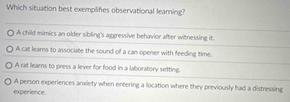 Which situation best exemplifies observational learning?
A child mimics an older sibling's aggressive behavior after witnessing it.
A cat learns to associate the sound of a can opener with feeding time.
A rat learns to press a lever for food in a laboratory setting.
A person experiences anxiety when entering a location where they previously had a distressing
experience.