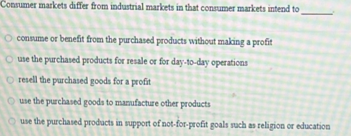 Consumer markets differ from industrial markets in that consumer markets intend to
_
consume or benefit from the purchased products without making a profit
use the purchased products for resale or for day -to-day operations
resell the purchased goods for a profit
use the purchased goods to manufacture other products
use the purchased products in support of not-for-profit goals such as religion or education