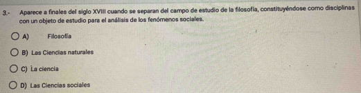 3.- Aparece a finales del siglo XVIII cuando se separan del campo de estudio de la filosofía, constituyéndose como disciplinas
con un objeto de estudio para el análisis de los fenómenos sociales.
A) Filosofía
B) Las Ciencias naturales
C) La ciencia
D) Las Ciencias sociales