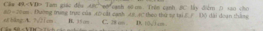 Tam giác đều ABC có cạnh 60cm. Trên cạnh BC lấy điểm D sao cho
BD=20cm. Đường trung trực của AD cất cạnh AB, AC theo thứ tự tại E.F Độ dài đoạn thăng
48 blng:A. 2sqrt(21)cm B. 35cm. C. 28 cm. D. 10sqrt(3)cm. 
Cầu 40 2