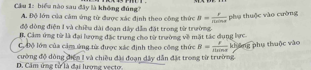 biểu nào sau đây là không đúng?
A. Độ lớn của cảm ứng từ được xác định theo công thức B= F/Ilsin alpha   phụ thuộc vào cường
độ dòng điện I và chiều dài đoạn dây dẫn đặt trong từ trường.
B. Cảm ứng từ là đại lượng đặc trưng cho từ trường về mặt tác dụng lực.
C. Độ lớn của cảm ứng từ được xác định theo công thức B= F/Ilsin alpha   không phụ thuộc vào
cường độ dòng điện I và chiều đài đoạn dây dẫn đặt trong từ trường.
D. Cảm ứng từ là đại lượng vectơ.