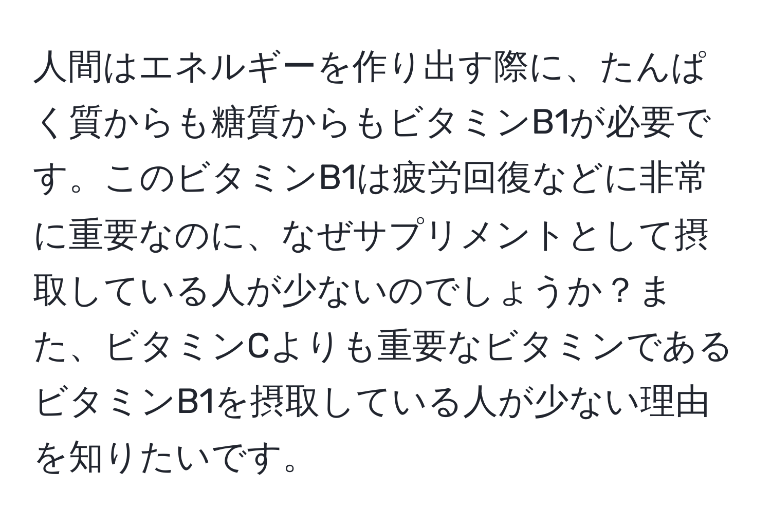 人間はエネルギーを作り出す際に、たんぱく質からも糖質からもビタミンB1が必要です。このビタミンB1は疲労回復などに非常に重要なのに、なぜサプリメントとして摂取している人が少ないのでしょうか？また、ビタミンCよりも重要なビタミンであるビタミンB1を摂取している人が少ない理由を知りたいです。