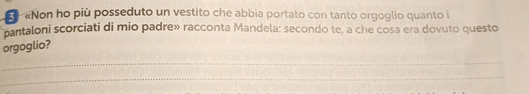 2 «Non ho più posseduto un vestito che abbia portato con tanto orgoglio quanto i 
pantaloni scorciati di mio padre» racconta Mandela: secondo te, a che cosa era dovuto questo 
orgoglio? 
_ 
_