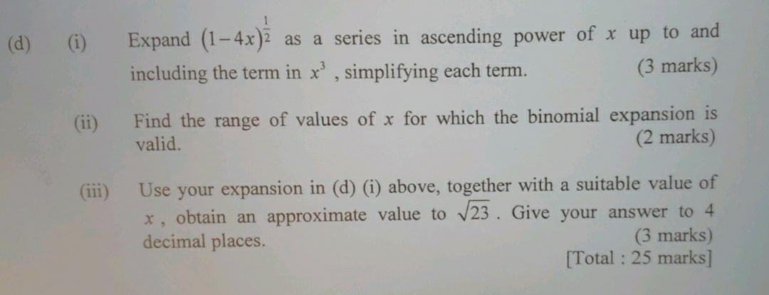 Expand (1-4x)^ 1/2  as a series in ascending power of x up to and 
including the term in x^3 , simplifying each term. (3 marks) 
(ii) Find the range of values of x for which the binomial expansion is 
valid. 
(2 marks) 
(iii) Use your expansion in (d) (i) above, together with a suitable value of
x , obtain an approximate value to sqrt(23). Give your answer to 4
decimal places. (3 marks) 
[Total : 25 marks]