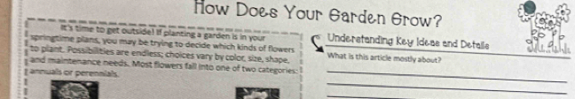 How Does Your Garden Grow? 
It's time to get outside! If planting a garden is in your 
springtime plans, you may be trying to decide which kinds of flowers Understanding Key Ideas and Details 
to plant. Possibilities are endless; choices vary by color, size, shape, What is this article mostly about? 
_ 
and m ntenance needs. Most flowers fall into one of two categories: 
_ 
als or perennials. 
_