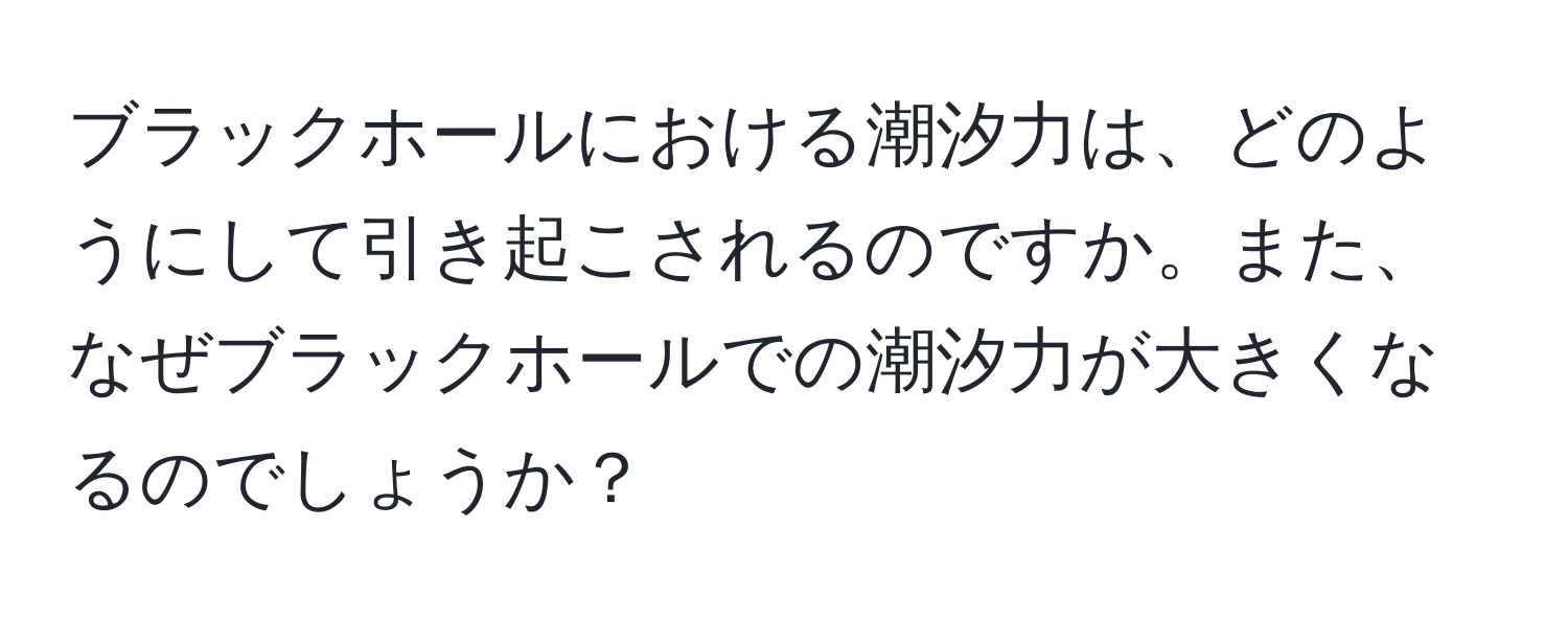 ブラックホールにおける潮汐力は、どのようにして引き起こされるのですか。また、なぜブラックホールでの潮汐力が大きくなるのでしょうか？