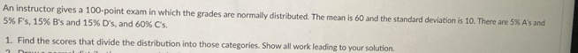 An instructor gives a 100 -point exam in which the grades are normally distributed. The mean is 60 and the standard deviation is 10. There are 5% A's and
5% F's, 15% B's and 15% D's, and 60% C's. 
1. Find the scores that divide the distribution into those categories. Show all work leading to your solution.