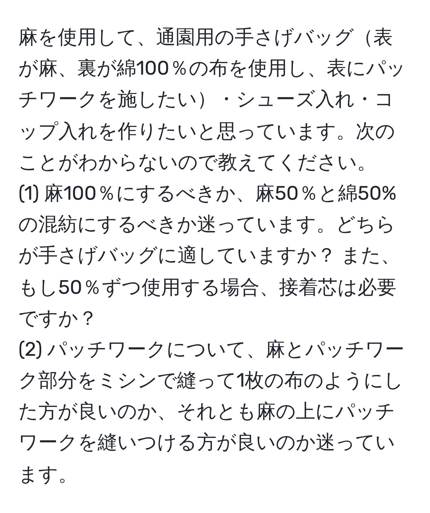 麻を使用して、通園用の手さげバッグ表が麻、裏が綿100％の布を使用し、表にパッチワークを施したい・シューズ入れ・コップ入れを作りたいと思っています。次のことがわからないので教えてください。  
(1) 麻100％にするべきか、麻50％と綿50%の混紡にするべきか迷っています。どちらが手さげバッグに適していますか？ また、もし50％ずつ使用する場合、接着芯は必要ですか？  
(2) パッチワークについて、麻とパッチワーク部分をミシンで縫って1枚の布のようにした方が良いのか、それとも麻の上にパッチワークを縫いつける方が良いのか迷っています。