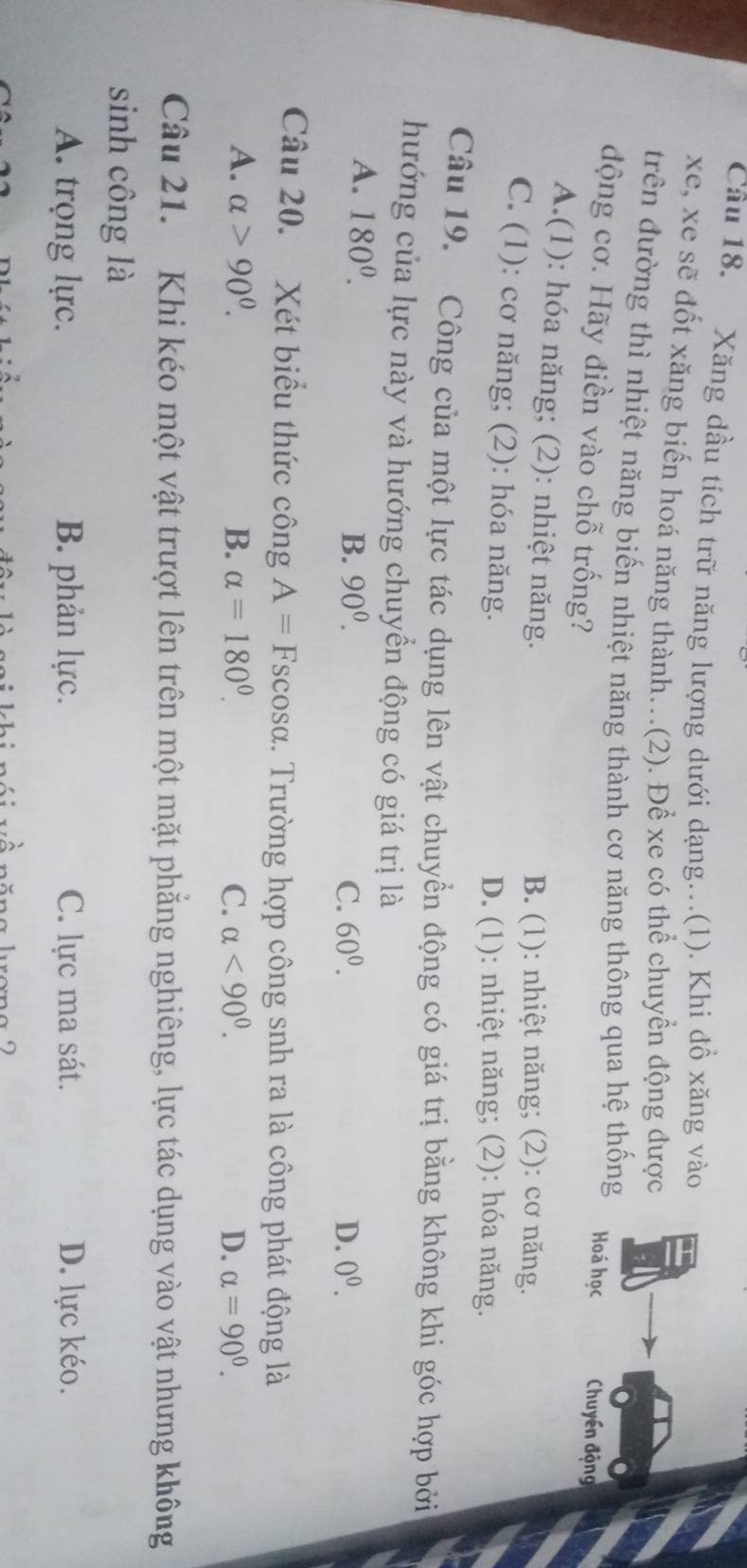 Xăng dầu tích trữ năng lượng dưới dạng...(1). Khi đồ xăng vào
xe, xe sẽ đốt xăng biến hoá năng thành...(2). Để xe có thể chuyển động được
trên đường thì nhiệt năng biến nhiệt năng thành cơ năng thông qua hệ thống Hoá học Chuyền động
động cơ. Hãy điền vào chỗ trống?
A.(1): hóa năng; (2): nhiệt năng.
B. (1): nhiệt năng; (2): cơ năng.
C. (1): cơ năng; (2): hóa năng.
D. (1): nhiệt năng; (2): hóa năng.
Câu 19. Công của một lực tác dụng lên vật chuyển động có giá trị bằng không khi góc hợp bởi
hướng của lực này và hướng chuyển động có giá trị là
A. 180^0. B. 90^0.
C. 60^0. D. 0^0. 
Câu 20. Xét biểu thức công A= Fscosα. Trường hợp công snh ra là công phát động là
A. alpha >90^0. B. alpha =180°. C. alpha <90^0. D. alpha =90^0. 
Câu 21. Khi kéo một vật trượt lên trên một mặt phẳng nghiêng, lực tác dụng vào vật nhưng không
sinh công là
A. trọng lực. B. phản lực. C. lực ma sát. D. lực kéo.
