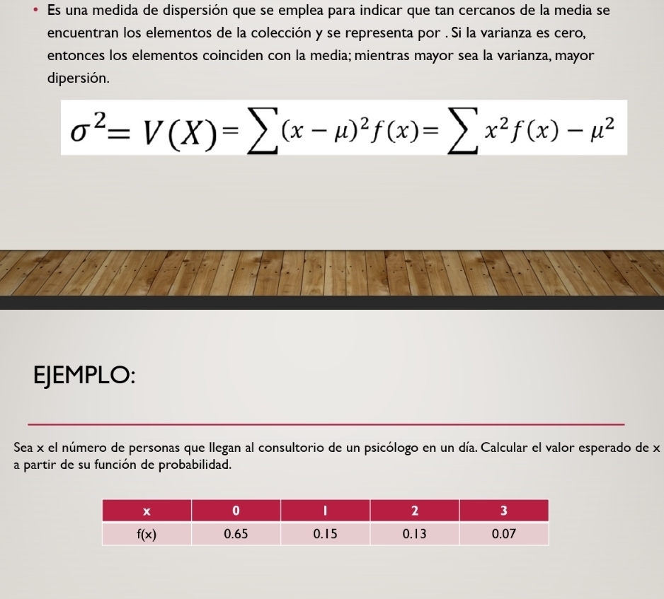 Es una medida de dispersión que se emplea para indicar que tan cercanos de la media se
encuentran los elementos de la colección y se representa por . Si la varianza es cero,
entonces los elementos coinciden con la media; mientras mayor sea la varianza, mayor
dipersión.
sigma^2=V(X)=sumlimits (x-mu )^2f(x)=sumlimits x^2f(x)-mu^2
EJEMPLO:
Sea x el número de personas que llegan al consultorio de un psicólogo en un día. Calcular el valor esperado de x
a partir de su función de probabilidad.