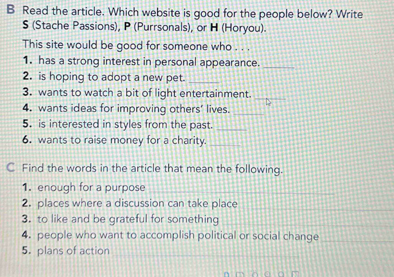 Read the article. Which website is good for the people below? Write 
$ (Stache Passions), P (Purrsonals), or H (Horyou). 
This site would be good for someone who . . . 
1. has a strong interest in personal appearance._ 
2. is hoping to adopt a new pet._ 
3. wants to watch a bit of light entertainment._ 
4. wants ideas for improving others’ lives._ 
5. is interested in styles from the past._ 
6. wants to raise money for a charity._ 
C Find the words in the article that mean the following. 
1. enough for a purpose 
_ 
__ 
_ 
2. places where a discussion can take place 
_ 
_ 
3. to like and be grateful for something_ 
_ 
4. people who want to accomplish political or social change_ 
5. plans of action 
_