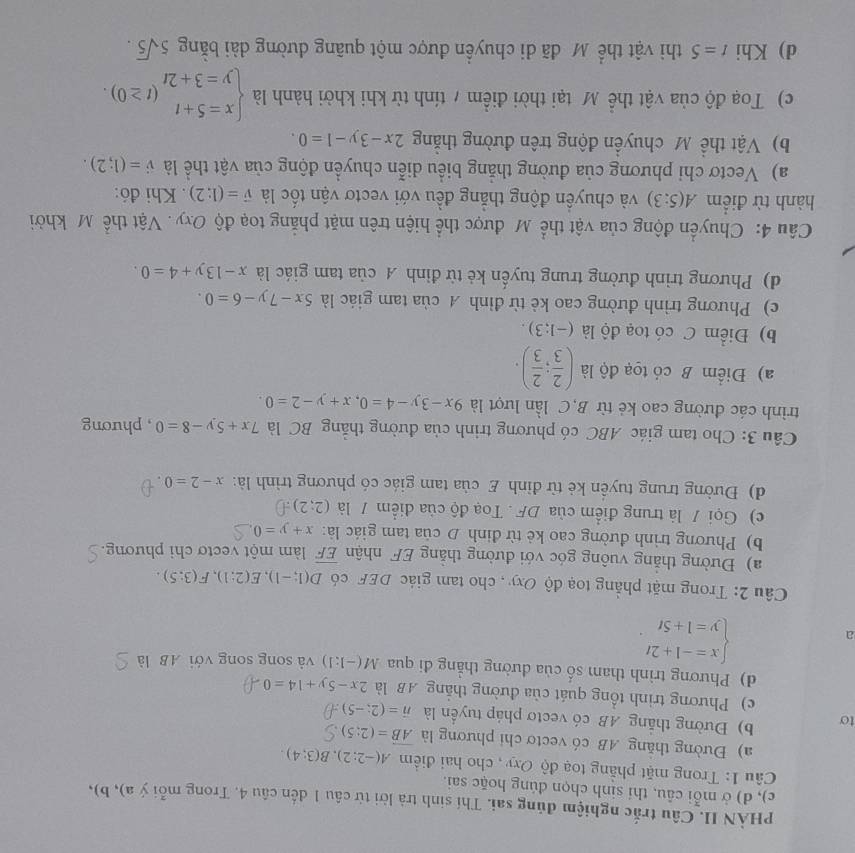 PHÀN II. Câu trắc nghiệm đủng sai. Thí sinh trà lời từ câu 1 dến câu 4. Trong mỗi ý a), b),
c), d) ở mỗi câu, thi sinh chọn đúng hoặc sai.
Câu 1: Trong mặt phẳng toạ độ Oxy , cho hai điểm A(-2;2),B(3;4)
a) Đường thăng AB có vectơ chi phương là vector AB=(2:5)
to b) Đường thắng AB có vectơ pháp tuyển là vector n=(2;-5)
c) Phương trình tổng quát của đường thắng AB là 2x-5y+14=0
d) Phương trình tham số của đường thẳng đi qua M(-1:1) và song song với AB là
a
beginarrayl x=-1+2t y=1+5tendarray. .
Câu 2: Trong mặt phẳng toạ độ Oxy , cho tam giác DEF có D(1;-1),E(2;1),F(3;5).
a) Đường thăng vuông góc với đường thắng EF nhận overline EF làm một vectơ chi phương.
b) Phương trình đường cao kẻ từ định D của tam giác là: x+y=0
c) Gọi / là trung điểm của DF . Toạ độ của điểm / là (2;2):
d) Đường trung tuyển kẻ từ đỉnh E của tam giác có phương trình là: x-2=0.
Câu 3: Cho tam giác ABC có phương trình của đường thắng BC là 7x+5y-8=0 , phương
trình các đường cao kẻ từ B,C lần lượt là 9x-3y-4=0,x+y-2=0.
a) Điểm B có tọạ độ là ( 2/3 ; 2/3 ).
b) Điểm C có toạ độ là (-1;3).
c) Phương trình đường cao kẻ từ đỉnh A của tam giác là 5x-7y-6=0.
d) Phương trình đường trung tuyến kẻ từ đỉnh A của tam giác là x-13y+4=0.
Câu 4: Chuyển động của vật thể Mỹ được thể hiện trên mặt phẳng toạ độ Oxy. Vật thể Mỹ khởi
hành từ điểm A(5:3) và chuyến động thẳng đều với vectơ vận tốc là vector v=(1:2). Khi đó:
a) Vectơ chi phương của đường thắng biểu diễn chuyển động của vật thể là vector v=(1;2).
b) Vật thể M chuyển động trên đường thắng 2x-3y-1=0.
c) Toạ độ của vật thể Mỹ tại thời điểm / tính từ khi khởi hành là beginarrayl x=5+t y=3+2tendarray. (t≥ 0).
d) Khi t=5 thi vật thể Mỹ đã di chuyển được một quãng dường dài bằng 5sqrt(5).