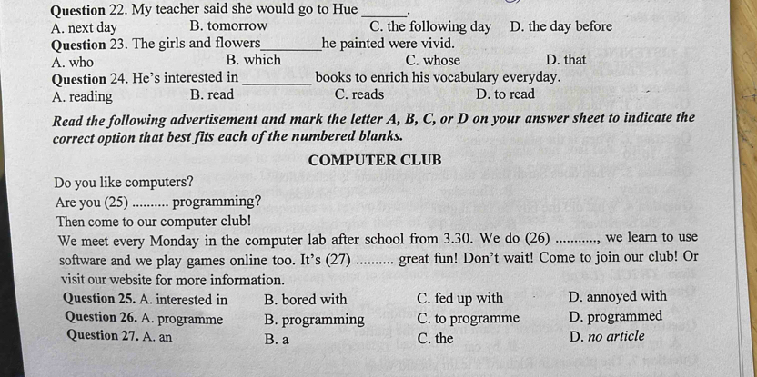 My teacher said she would go to Hue _.
A. next day B. tomorrow C. the following day D. the day before
Question 23. The girls and flowers_ he painted were vivid.
A. who B. which C. whose D. that
Question 24. He’s interested in _books to enrich his vocabulary everyday.
A. reading B. read C. reads D. to read
Read the following advertisement and mark the letter A, B, C, or D on your answer sheet to indicate the
correct option that best fits each of the numbered blanks.
COMPUTER CLUB
Do you like computers?
Are you (25) ........... programming?
Then come to our computer club!
We meet every Monday in the computer lab after school from 3.30. We do (26) ..........., we learn to use
software and we play games online too. It’s (27) .......... great fun! Don’t wait! Come to join our club! Or
visit our website for more information.
Question 25. A. interested in B. bored with C. fed up with D. annoyed with
Question 26. A. programme B. programming C. to programme D. programmed
Question 27. A. an B. a C. the D. no article