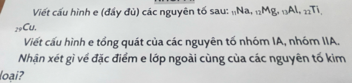 Viết cấu hình e (đầy đủ) các nguyên tố sau: _11Na, _12Mg, _13Al, _22Ti, 
29Cu. 
Viết cấu hình e tổng quát của các nguyên tố nhóm IA, nhóm IIA. 
Nhận xét gì về đặc điểm e lớp ngoài cùng của các nguyên tố kim 
loại?