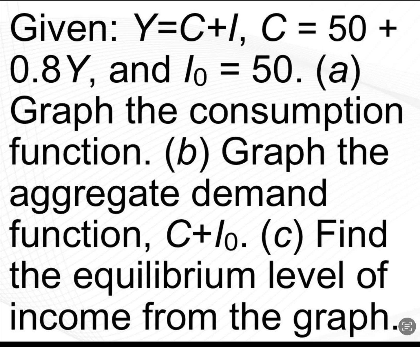 Given: Y=C+I, C=50+
0.8Y, and I_0=50.(a)
Graph the consumption 
function. (b) Graph the 
aggregate demand 
function, C+I_0.(c) Find 
the equilibrium level of 
income from the graph.