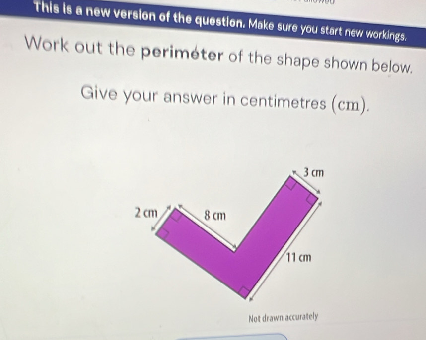 This is a new version of the question. Make sure you start new workings. 
Work out the periméter of the shape shown below. 
Give your answer in centimetres (cm). 
Not drawn accurately