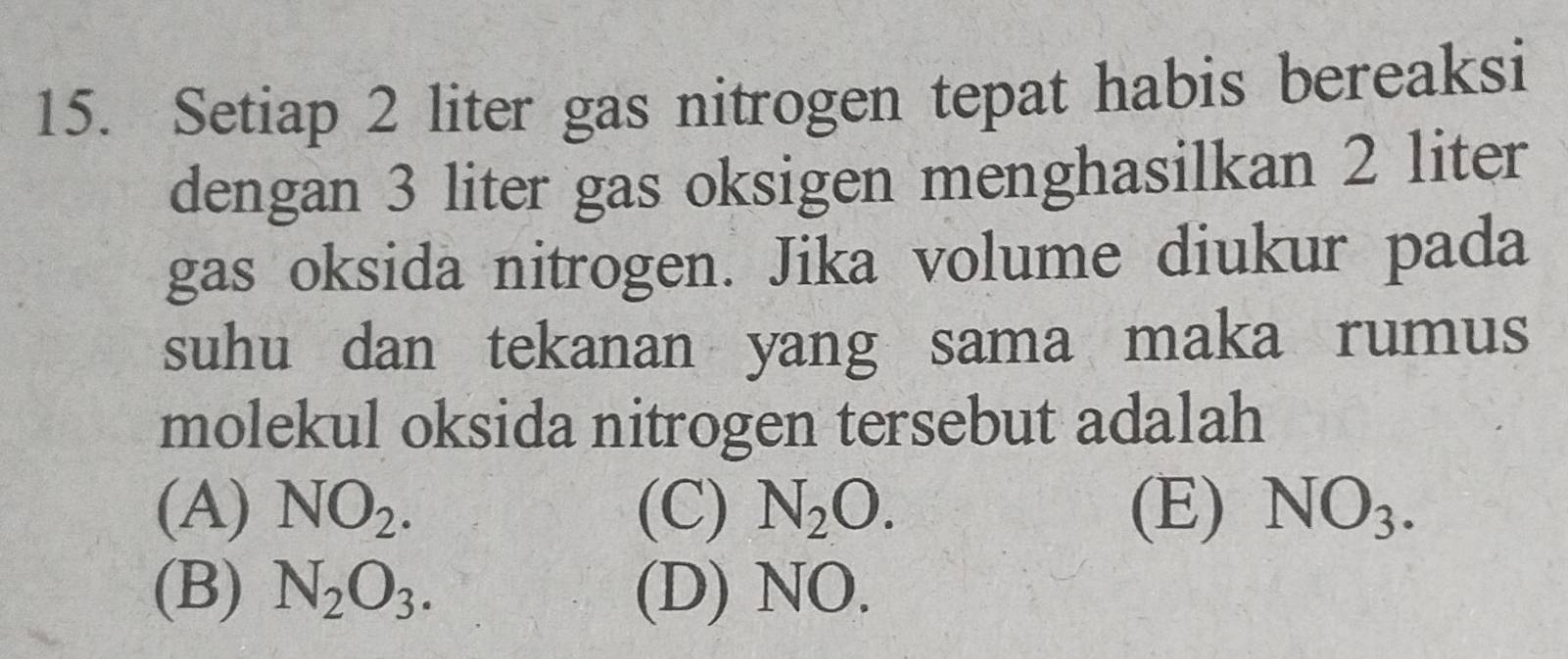 Setiap 2 liter gas nitrogen tepat habis bereaksi
dengan 3 liter gas oksigen menghasilkan 2 liter
gas oksida nitrogen. Jika volume diukur pada
suhu dan tekanan yang sama maka rumus
molekul oksida nitrogen tersebut adalah
(A) NO_2. (C) N_2O. (E) NO_3.
(B) N_2O_3. (D) NO.