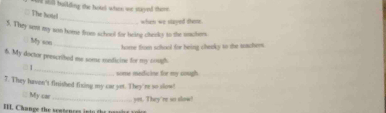 we sill building the hotel when we stayed there . 
_ 
The hotel 
when we stayed there 
S. They sent my son home from school for being cheeky to the unchers 
My son 
_home from school for being cheeky to the tachees. 
6. My doctor prescribed me some medicine for my nough. 

_ 
some medicine for my cough 
7. They haven't finished fixing my car yet. They're so slow! 
My car_ 
yet. They're so slow! 
I1L. Change the sentences into the passive voice
