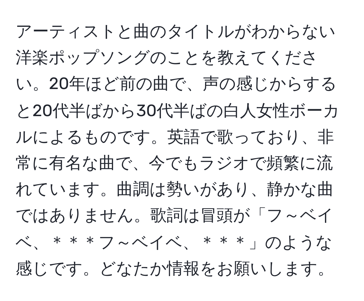 アーティストと曲のタイトルがわからない洋楽ポップソングのことを教えてください。20年ほど前の曲で、声の感じからすると20代半ばから30代半ばの白人女性ボーカルによるものです。英語で歌っており、非常に有名な曲で、今でもラジオで頻繁に流れています。曲調は勢いがあり、静かな曲ではありません。歌詞は冒頭が「フ～ベイベ、＊＊＊フ～ベイベ、＊＊＊」のような感じです。どなたか情報をお願いします。