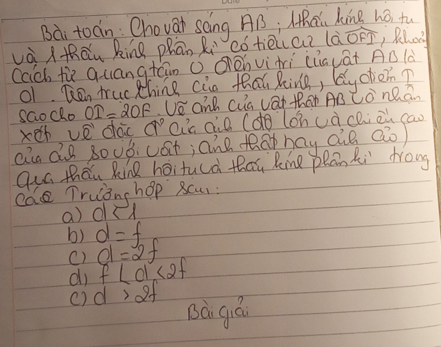 Bài toán: Chovar sáng AB; lhāi king hó tu
và thāu king phān Ri cótēice là widehat OFI , Rehci
cach tù quangtáin ( Oénvìrì (lauāt AB là
01. Ren truc thing cin thai king, ly ohcn?
sGocho OI=2OF Ue anp cua vai than AB Co nQ an
xeth ve dac a° ai's dio (do lǒhuà chi cn cao
aiu dB gouó. cat; ane tao hay aò Qo)
Qur than Rin hoitucd thau Rine pRan Ri frong
cae Truanshop scu:
a) dst
b) d=f
() d=2f
di f∠ d<2f</tex> 
c) d>2f
Bà giá