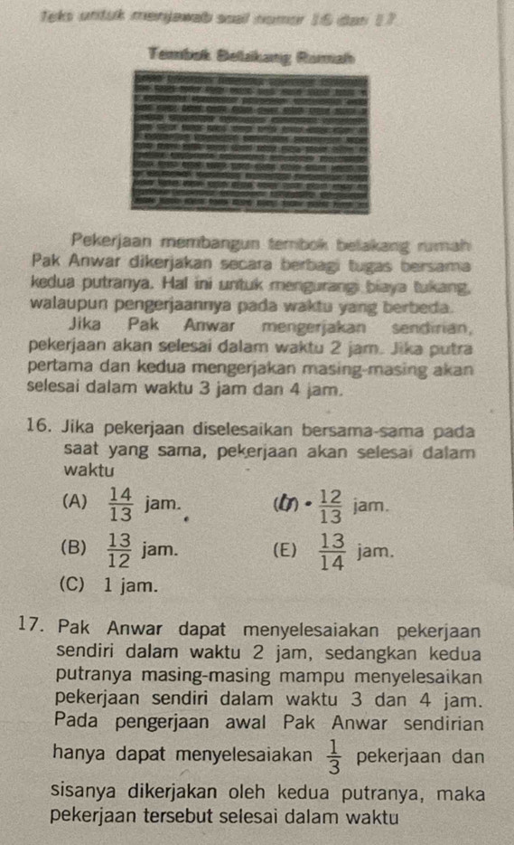 Teks untuk menjawab scal nomer 16 dan 17
Tembak Belakang
Pekerjaan membangun tembok belakang rumah
Pak Anwar dikerjakan secara berbagi tugas bersama
kedua putranya. Hal ini untuk mengurangi biaya tukang,
walaupun pengerjaannya pada waktu yang berbeda.
Jika Pak Anwar mengerjakan sendirian,
pekerjaan akan selesai dalam waktu 2 jam. Jika putra
pertama dan kedua mengerjakan masing-masing akan
selesai dalam waktu 3 jam dan 4 jam.
16. Jika pekerjaan diselesaikan bersama-sama pada
saat yang sama, pekerjaan akan selesai dalam
waktu
(A)  14/13  jam. () ·  12/13  jam.
(B)  13/12  jam. (E)  13/14  jam.
(C) 1 jam.
17. Pak Anwar dapat menyelesaiakan pekerjaan
sendiri dalam waktu 2 jam, sedangkan kedua
putranya masing-masing mampu menyelesaikan
pekerjaan sendiri dalam waktu 3 dan 4 jam.
Pada pengerjaan awal Pak Anwar sendirian
hanya dapat menyelesaiakan  1/3  pekerjaan dan
sisanya dikerjakan oleh kedua putranya, maka
pekerjaan tersebut selesai dalam waktu