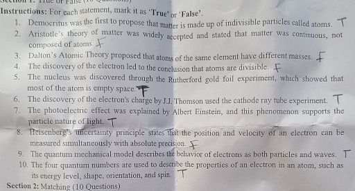 Instructions: For each statement, mark it as ‘True’ or ‘False’. 
1. Democritus was the first to propose that matter is made up of indivisible particles called atoms. 
2. Aristotle's theory of matter was widely accepted and stated that matter was continuous, not 
composed of atoms. 
3. Dalton’s Atomic Theory proposed that atoms of the same element have different masses. 
4. The discovery of the electron led to the conclusion that atoms are divisible. 
5. The nucleus was discovered through the Rutherford gold foil experiment, which showed that 
most of the atom is empty space.' 
6. The discovery of the electron's charge by J.J. Thomson used the cathode ray tube experiment. 
7. The photoelectric effect was explained by Albert Einstein, and this phenomenon supports the 
particle nature of light. 
8. Heisenberg's uncertainty principle states that the position and velocity of an electron can be 
measured simultaneously with absolute precision. 
9. The quantum mechanical model describes the behavior of electrons as both particles and waves. 
10. The four quantum numbers are used to describe the properties of an electron in an atom, such as 
its energy level, shape, orientation, and spin. 
Section 2: Matching (10 Questions)