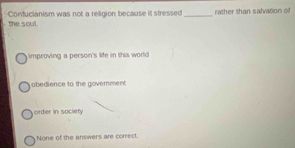 Confucianism was not a religion because it stressed _rather than salvation of
the soul.
improving a person's life in this world
obedience to the government
order in society
None of the answers are correct.