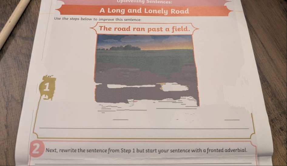 Opleveiling Sentences: 
A Long and Lonely Road 
Use the steps b 
1 
_ 
_ 
2 Next, rewrite the sentence from Step 1 but start your sentence with a fronted adverbial.