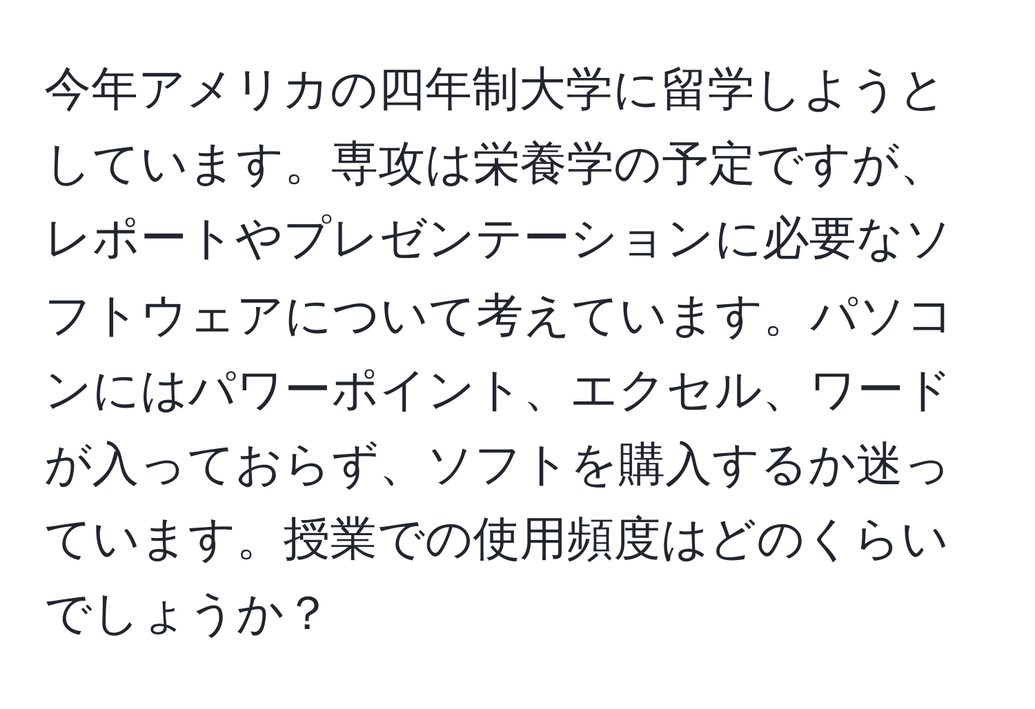 今年アメリカの四年制大学に留学しようとしています。専攻は栄養学の予定ですが、レポートやプレゼンテーションに必要なソフトウェアについて考えています。パソコンにはパワーポイント、エクセル、ワードが入っておらず、ソフトを購入するか迷っています。授業での使用頻度はどのくらいでしょうか？