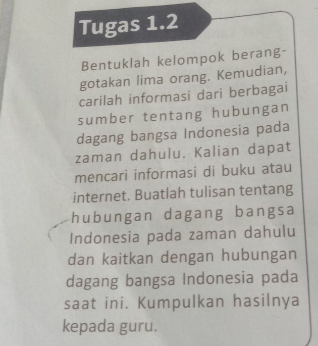 Tugas 1.2 
Bentuklah kelompok berang- 
gotakan lima orang. Kemudian, 
carilah informasi dari berbagai 
sumber tentang hubungan 
dagang bangsa Indonesia pada 
zaman dahulu. Kalian dapat 
mencari informasi di buku atau 
internet. Buatlah tulisan tentang 
hubungan dagang bangsa 
Indonesia pada zaman dahulu 
dan kaitkan dengan hubungan 
dagang bangsa Indonesia pada 
saat ini. Kumpulkan hasilnya 
kepada guru.