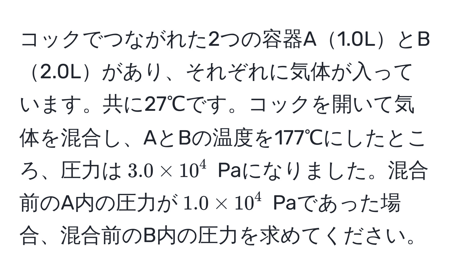 コックでつながれた2つの容器A1.0LとB2.0Lがあり、それぞれに気体が入っています。共に27℃です。コックを開いて気体を混合し、AとBの温度を177℃にしたところ、圧力は$3.0 * 10^4$ Paになりました。混合前のA内の圧力が$1.0 * 10^4$ Paであった場合、混合前のB内の圧力を求めてください。