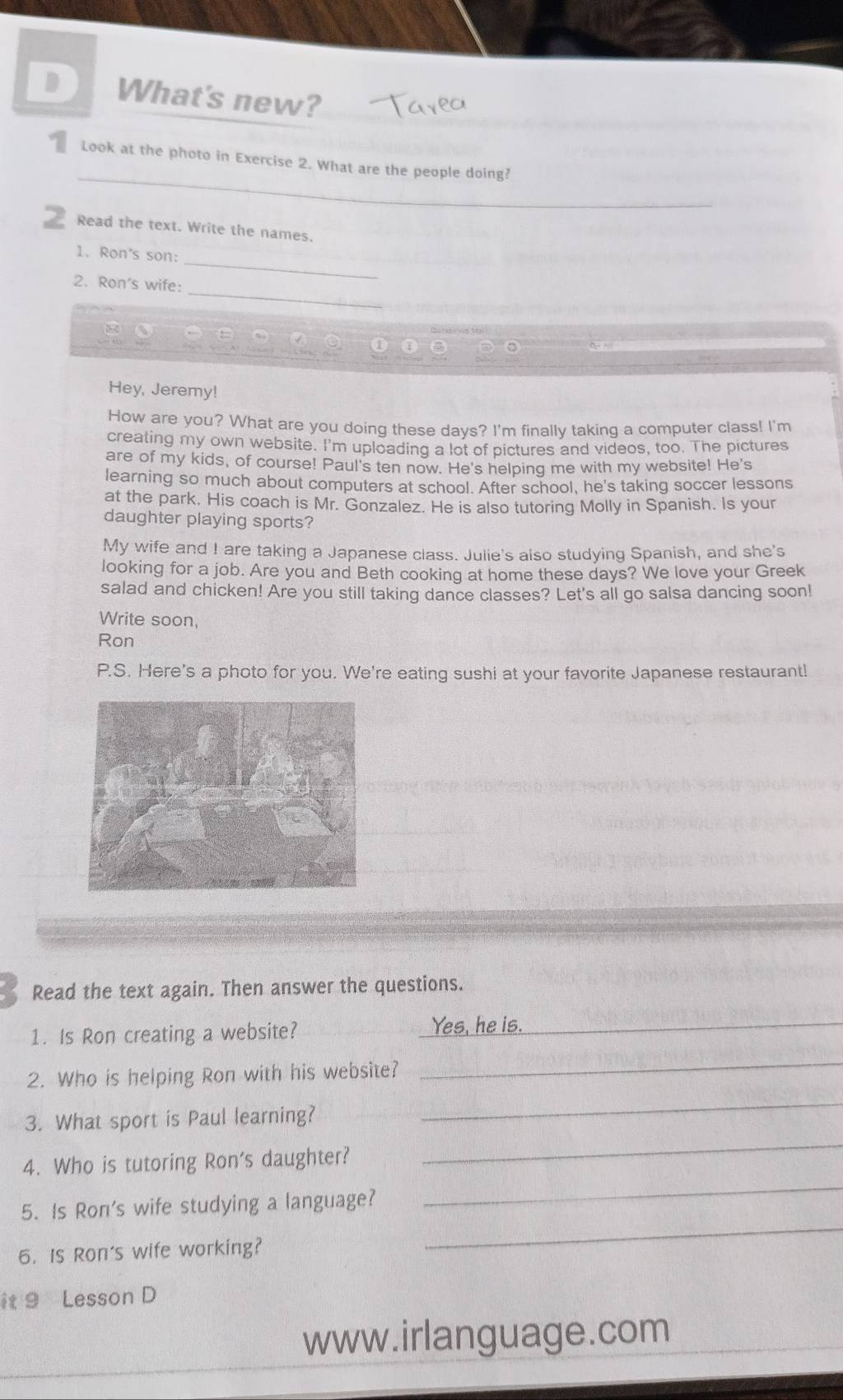 What's new? 
_ 
Look at the photo in Exercise 2. What are the people doing? 
2 Read the text. Write the names. 
_ 
1. Ron's son: 
_ 
2. Ron's wife: 
8 
Hey, Jeremy! 
How are you? What are you doing these days? I'm finally taking a computer class! I'm 
creating my own website. I'm uploading a lot of pictures and videos, too. The pictures 
are of my kids, of course! Paul's ten now. He's helping me with my website! He's 
learning so much about computers at school. After school, he's taking soccer lessons 
at the park. His coach is Mr. Gonzalez. He is also tutoring Molly in Spanish. Is your 
daughter playing sports? 
My wife and I are taking a Japanese class. Julie's also studying Spanish, and she's 
looking for a job. Are you and Beth cooking at home these days? We love your Greek 
salad and chicken! Are you still taking dance classes? Let's all go salsa dancing soon! 
Write soon, 
Ron 
P.S. Here's a photo for you. We're eating sushi at your favorite Japanese restaurant! 
Read the text again. Then answer the questions. 
1. Is Ron creating a website? 
_ 
_ 
2. Who is helping Ron with his website? 
_ 
3. What sport is Paul learning? 
_ 
4. Who is tutoring Ron's daughter? 
_ 
5. Is Ron's wife studying a language? 
_ 
6. Is Ron's wife working? 
_ 
it 9 Lesson D 
www.irlanguage.com