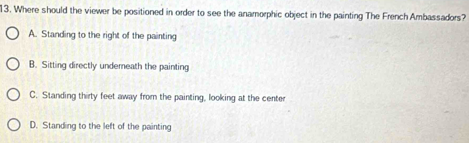 Where should the viewer be positioned in order to see the anamorphic object in the painting The French Ambassadors?
A. Standing to the right of the painting
B. Sitting directly underneath the painting
C. Standing thirty feet away from the painting, looking at the center
D. Standing to the left of the painting