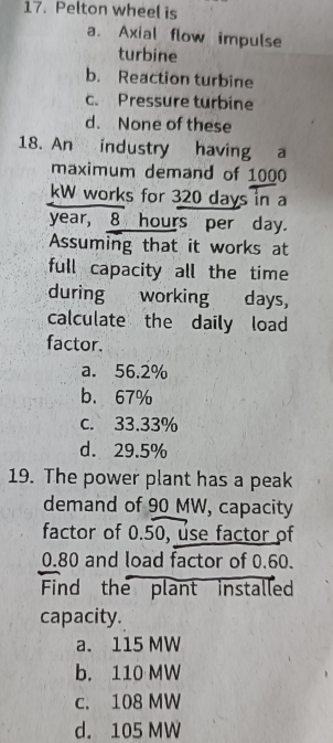 Pelton wheel is
a. Axial flow impulse
turbine
b. Reaction turbine
c. Pressure turbine
d. None of these
18. An industry having a
maximum demand of 1000
kW works for 320 days in a
year, 8 hours per day.
Assuming that it works at
full capacity all the time
during working days,
calculate the daily load
factor.
a. 56.2%
b. 67%
c. 33.33%
d. 29.5%
19. The power plant has a peak
demand of 90 MW, capacity
factor of 0.50, use factor of
0.80 and load factor of 0.60.
Find the plant installed
capacity.
a. 115 MW
b. 110 MW
c. 108 MW
d. 105 MW